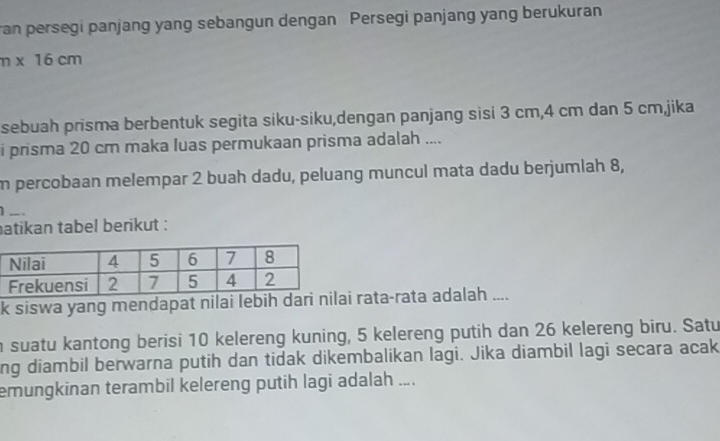 ran persegi panjang yang sebangun dengan Persegi panjang yang berukuran
n* 16cm
sebuah prisma berbentuk segita siku-siku,dengan panjang sisi 3 cm, 4 cm dan 5 cm,jika 
i prisma 20 cm maka luas permukaan prisma adalah .... 
m percobaan melempar 2 buah dadu, peluang muncul mata dadu berjumlah 8, 
1 .. 
atikan tabel berikut : 
k siswa yang mendapat nilai lebih rata-rata adalah .... 
n suatu kantong berisi 10 kelereng kuning, 5 kelereng putih dan 26 kelereng biru. Satu 
ng diambil berwarna putih dan tidak dikembalikan lagi. Jika diambil lagi secara acak 
emungkinan terambil kelereng putih lagi adalah ....