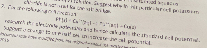 su in saturated aqueous 
chloride is not used for the salt bridge. 
le(V) solution. Suggest why in this particular cell potassium 
7. For the following cell reaction:
Pb(s)+Cu^(2+)(aq)to Pb^(2+)(aq)+Cu(s)
research the electrode potentials and hence calculate the standard cell potential. 
Suggest a change to one half-cell to increase the cell potential. 
2015 
document may have modified from the original - check the master vers