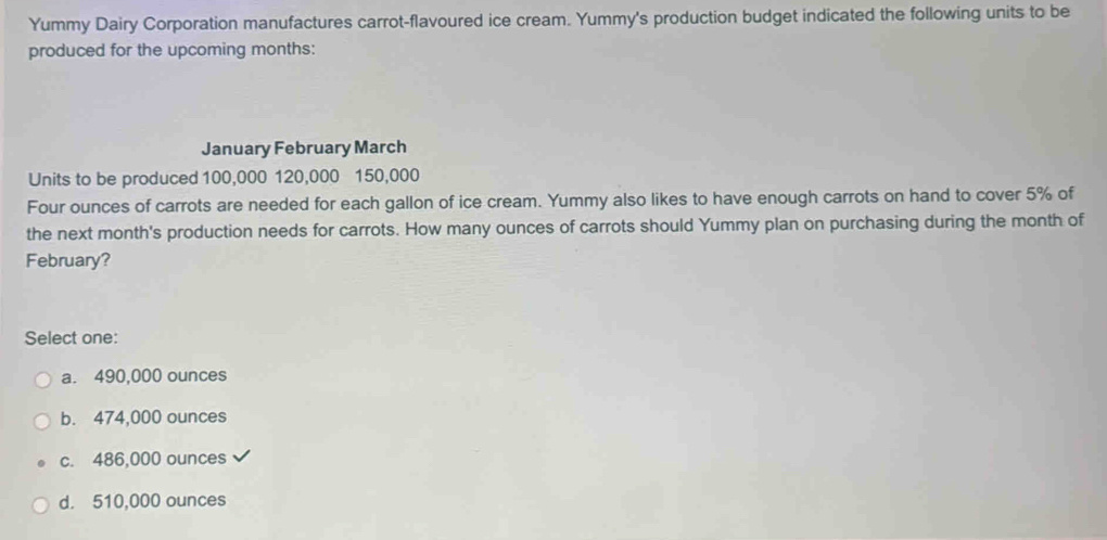 Yummy Dairy Corporation manufactures carrot-flavoured ice cream. Yummy's production budget indicated the following units to be
produced for the upcoming months:
January February March
Units to be produced 100,000 120,000 150,000
Four ounces of carrots are needed for each gallon of ice cream. Yummy also likes to have enough carrots on hand to cover 5% of
the next month's production needs for carrots. How many ounces of carrots should Yummy plan on purchasing during the month of
February?
Select one:
a. 490,000 ounces
b. 474,000 ounces
c. 486,000 ounces
d. 510,000 ounces