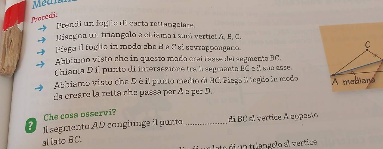 Médial 
Procedi: 
Prendi un foglio di carta rettangolare. 
Disegna un triangolo e chiama i suoi vertici A, B, C. 
Piega il foglio in modo che B e C si sovrappongano. 
C 
Abbiamo visto che in questo modo crei l'asse del segmento BC. 
* 
Chiama D il punto di intersezione tra il segmento BC e il suo asse. 
Abbiamo visto che D è il punto medio di BC. Piega il foglio in modo 
A mediana 
da creare la retta che passa per A e per D. 
Che cosa osservi? 
? Il segmento AD congiunge il punto _di BC al vertice A opposto 
al lato BC. 
lat i n triangolo al vertice