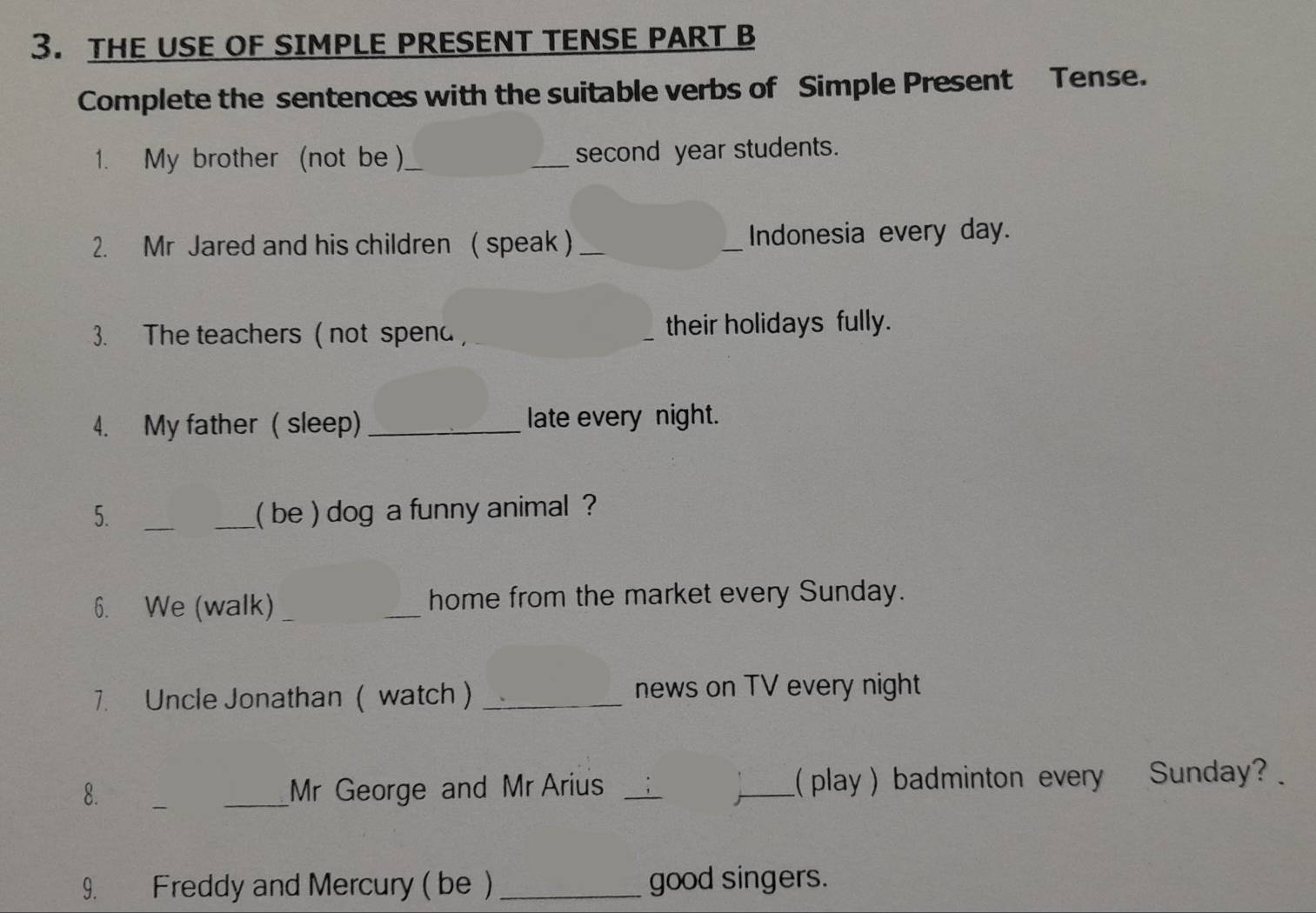 THE USE OF SIMPLE PRESENT TENSE PART B 
Complete the sentences with the suitable verbs of Simple Present Tense. 
1. My brother (not be )_ __second year students. 
2. Mr Jared and his children ( speak ) __Indonesia every day. 
3. The teachers ( not spend, _their holidays fully. 
4. My father ( sleep) _late every night. 
5. __( be ) dog a funny animal ? 
6. We (walk) _home from the market every Sunday. 
7. Uncle Jonathan ( watch ) _news on TV every night 
8. __Mr George and Mr Arius __( play ) badminton every Sunday? 
9. Freddy and Mercury ( be ) _good singers.