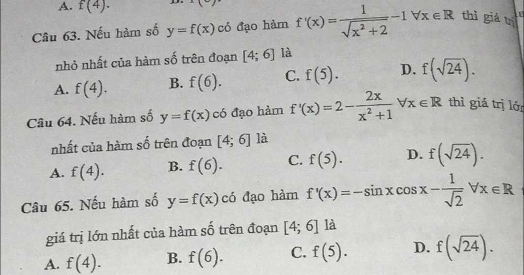 A. f(4).
x°
Câu 63. Nếu hàm số y=f(x) có đạo hàm f'(x)= 1/sqrt(x^2+2) -1forall x∈ R thì giá trị
nhỏ nhất của hàm số trên đoạn [4;6] là
D. f(sqrt(24)).
A. f(4).
B. f(6).
C. f(5). 
Câu 64. Nếu hàm số y=f(x) có đạo hàm f'(x)=2- 2x/x^2+1 forall x∈ R thì giá trị lớn
nhất của hàm số trên đoạn [4;6] là
C. f(5).
A. f(4).
B. f(6).
D. f(sqrt(24)). 
Câu 65. Nếu hàm số y=f(x) có đạo hàm f'(x)=-sin xcos x- 1/sqrt(2) forall x∈ R
giá trị lớn nhất của hàm số trên đoạn [4;6] là
A. f(4).
B. f(6).
D.
C. f(5). f(sqrt(24)).