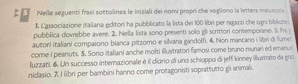 Nelle seguenti frasi sottolinea le iniziali dei nomi propri che vogliono la lettera maiuscola. 
1. L'associazione italiana editori ha pubblicato la lista dei 100 libri per ragazzi che ogni bibliotec 
pubblica dovrebbe avere. 2. Nella lista sono presenti solo gli scrittori contemporanei. 3. Fra g 
autori italiani compaiono bianca pitzorno e silvana gandolfi. 4. Non mancano i libri di fumet 
come i peanuts. 5. Sono italiani anche molti illustratori famosi come bruno munari ed emanue 
luzzati. 6. Un successo internazionale è il diario di una schiappa di jeff kinney illustrato da graz 
nidasio. 7. I libri per bambini hanno come protagonisti soprattutto gli animali.