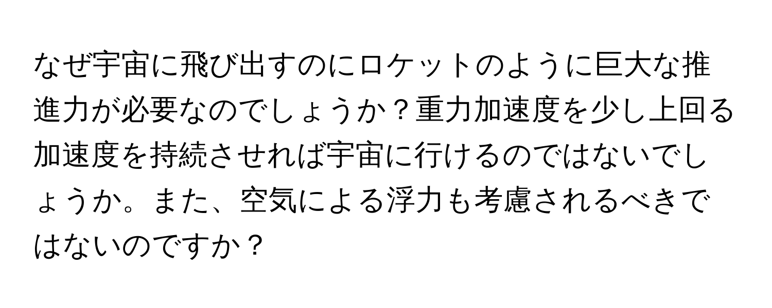 なぜ宇宙に飛び出すのにロケットのように巨大な推進力が必要なのでしょうか？重力加速度を少し上回る加速度を持続させれば宇宙に行けるのではないでしょうか。また、空気による浮力も考慮されるべきではないのですか？