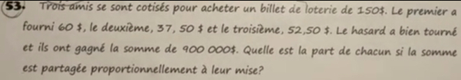 Trois amis se sont cotisés pour acheter un billet de loterie de 150$. Le premier a 
fourni 60 $, le deuxième, 37, 50 $ et le troisième, 52,50 $. Le hasard a bien tourné 
et ils ont gagné la somme de 900 000$. Quelle est la part de chacun si la somme 
est partagée proportionnellement à leur mise?