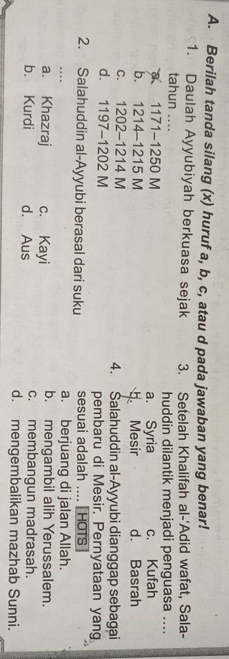 Berilah tanda silang (x) huruf a, b, c, atau d pada jawaban yang benar!
1. Daulah Ayyubiyah berkuasa sejak 3. Setelah Khalifah al-'Adid wafat, Sala-
tahun_ 
huddin dilantik menjadi penguasa ....
a 1171-1250 M a. Syria c. Kufah
b. 1214-1215 M d. Basrah
b. Mesir
c. 1202-1214 M 4. Salahuddin al-Ayyubi dianggap sebagai
d. 1197-1202 M pembaru di Mesir. Pernyataan yang
2. Salahuddin al-Ayyubi berasal dari suku sesuai adalah .... | HOTS
…._
a. berjuang di jalan Allah.
a. Khazraj c. Kayi
b. mengambil alih Yerussalem.
b. Kurdi d. Aus
c. membangun madrasah.
d. mengembalikan mazhab Sunni.