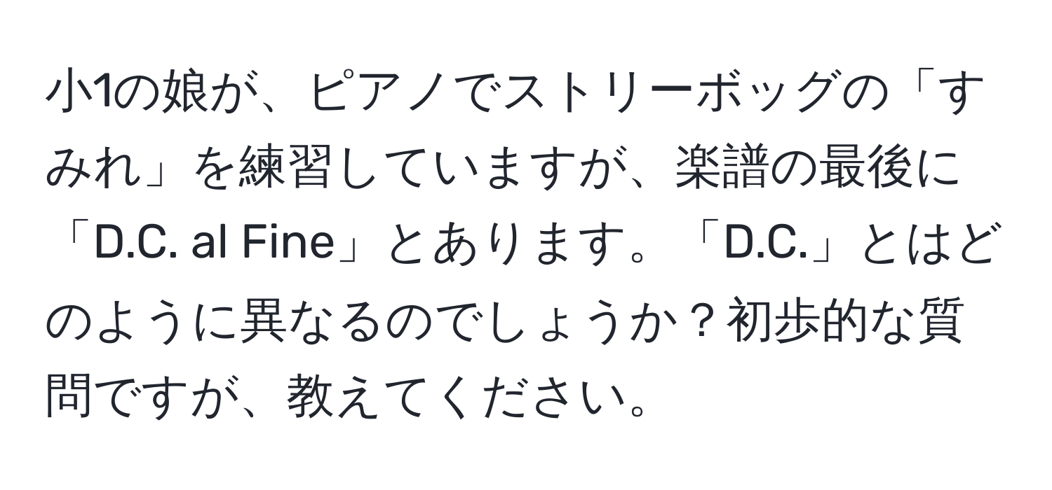 小1の娘が、ピアノでストリーボッグの「すみれ」を練習していますが、楽譜の最後に「D.C. al Fine」とあります。「D.C.」とはどのように異なるのでしょうか？初歩的な質問ですが、教えてください。