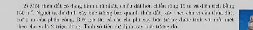 Một thửa đất có dạng hình chữ nhật, chiều dài hơn chiều rộng 19 m và diện tích bằng
150m^2. Người ta dự định xây bức tường bao quanh thửa đất, xây theo chu vi của thửa đất, 
trừ 5 m của phần cổng, Biết giá tất cả các chi phí xây bức tường được tính với mỗi mét 
theo chu vi là 2 triệu đồng. Tính số tiền dự định xây bức tường đó.