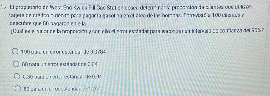 1.- El propietario de West End Kwick Fill Gas Station desea determinar la proporción de clientes que utilizan
tarjeta de crédito o débito para pagar la gasolina en el área de las bombas. Entrevistó a 100 clientes y
descubre que 80 pagaron en ella
¿Cuál es el valor de la proporción y con ello el error estándar para encontrar un intervalo de confianza del 90%?
100 para un error estándar de 0.0784
80 para un error estándar de 0.04
0.80 para un error estándar de 0.04
80 para un error estándar de 1.26