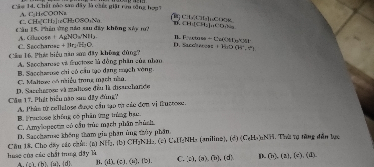 Chất nào sau đây là chất giặt rừa tổng hợp?
A. C_2H_5COONa
B CH_3[CH_2] COOK.
C. CH_3[CH_2]_10CH_2OSO_3Na.
D.
Câu 15. Phản ứng nào sau đây không xảy ra? CH_3[CH_2]_11CO_3Na
A. Glucose +AgNO_3/NH_3.
B. Fructose
C. Saccharose +Br_2/H_2O. +Cu(OH)_2/OH^-.
D. Saccharose +H_2O(H^+,t^0).
Câu 16. Phát biểu nào sau đây không đúng?
A. Saccharose và fructose là đồng phân của nhau,
B. Saccharose chi có cấu tạo dạng mạch vòng.
C. Maltose có nhiều trong mạch nha.
D. Saccharose và maltose đều là disaccharide
Câu 17. Phát biểu nào sau đây đúng?
A. Phân tử cellulose được cầu tạo từ các đơn vị fructose.
B. Fructose không có phản ứng tráng bạc.
C. Amylopectin có cấu trúc mạch phân nhánh.
D. Saccharose không tham gia phản ứng thủy phân.
Câu 18. Cho dãy các chất: (a) NH₃, (b) CH_3NH_2 , (c) C_6H_5NH_2 (aniline), (d) (C_6H_5) _2NH H. Thứ tự tăng dần lực
base của các chất trong dãy là
A, (c), (b), (a),(d). B. (d),(c),(a),(b) C. (c),(a),(b),(d). D. (b),(a),(c) (d