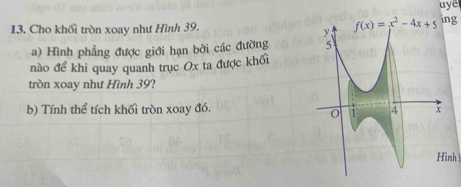 uye 
13. Cho khối tròn xoay như Hình 39. f(x)=x^2-4x+5 ing 
a) Hình phẳng được giới hạn bởi các đường 
nào để khi quay quanh trục Ox ta được khối 
tròn xoay như Hình 39? 
b) Tính thể tích khối tròn xoay đó. 
Hình 3