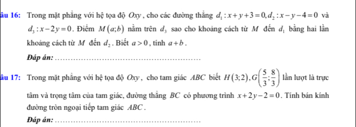 ầu 16: Trong mặt phẳng với hệ tọa độ Oxy, cho các đường thắng d_1:x+y+3=0, d_2:x-y-4=0 và
d_3:x-2y=0. Điểm M(a;b) nằm trên d_3 sao cho khoảng cách từ M đến d_1 bằng hai lần 
khoảng cách từ M đến d_2. Biết a>0 , tính a+b. 
Đáp án:_ 
ầu 17: Trong mặt phăng với hệ tọa độ Oxy, cho tam giác ABC biết H(3;2), G( 5/3 ; 8/3 ) lần lượt là trực 
tâm và trọng tâm của tam giác, đường thăng BC có phương trình x+2y-2=0. Tính bán kính 
đường tròn ngoại tiếp tam giác ABC. 
Đáp án:_