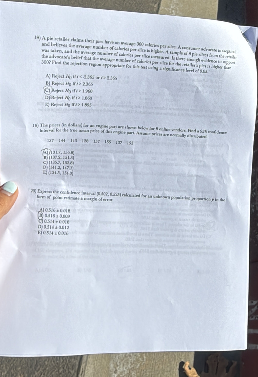 A pie retailer claims their pies have on average 300 calories per slice. A consumer advocate is skeptical
and believes the average number of calories per slice is higher. A sample of 8 pie slices from the retailer
was taken, and the average number of calories per slice measured. Is there enough evidence to support
the advocate's belief that the average number of calories per slice for the retailer's pies is higher than
300? Find the rejection region appropriate for this test using a significance level of 0.05.
A) Reject H_0 ift or t>2.365
B) Reject H_0 ft>2.365
(C) Reject H_0 i t>1.960
D) Reject H_0 if t>1.860
E) Reject H_0 if t>1.895
19) The prices (in dollars) for an engine part are shown below for 8 online vendors. Find a 95% confidence
interval for the true mean price of this engine part. Assume prices are normally distributed
137 144 143 128 157 155 137 153
4 (131.7,156.8)
B) (137.2,151.3)
C) (135.7,152.8)
D) (141.2,147.3)
E) (134.5,154.0)
20) Express the confidence interval (0.502,0.525) calculated for an unknown population proportion ρ in the
form of point estimate ± margin of error.
A) 0.516± 0.018
B 0.516± 0.009
c) 0.514± 0.018
DJ 0.514± 0.012
E) 0.514± 0.016