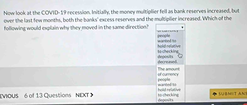 Now look at the COVID-19 recession. Initially, the money multiplier fell as bank reserves increased, but
over the last few months, both the banks' excess reserves and the multiplier increased. Which of the
following would explain why they moved in the same direction?
people
wanted to
hold relative
to checking
deposits
decreased.
The amount
of currency
people
wanted to
hold relative
EVIOUS 6 of 13 Questions NEXT to checking SUBMIT ANS
deposits