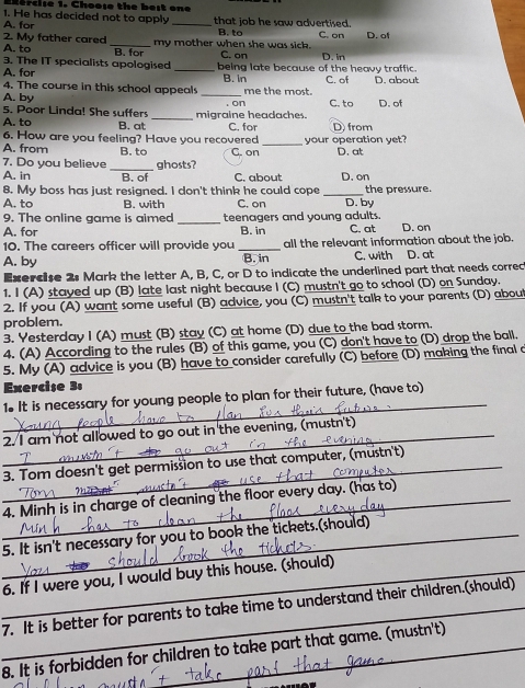 Efercise 1. Choose the best one
1. He has decided not to apply _that job he saw advertised.
B. to
2. My father cared A. for
A. to _B. for my mother when she was sick. C. on D. of
C. on
3. The IT specialists apologised D. in
A. for _being late because of the heavy traffic. C. of D. about
4. The course in this school appeals B. in
A. by _me the most. C. to D. of
on
5. Poor Linda! She suffers
A. to B. at _migraine headaches. C. for D from
your operation yet?
6. How are you feeling? Have you recovered G. on _D. at
A. from B. to
7. Do you believe _ghosts?
A. in B. of C. about D. on
8. My boss has just resigned. I don't think he could cope _the pressure.
A. to B. with C. on D. by
9. The online game is aimed
A. for _teenagers and young adults. C. at
B. in
10. The careers officer will provide you _all the relevant information about the job. D. on
A. by B. in C. with D. at
Exercse 2: Mark the letter A, B, C, or D to indicate the underlined part that needs correc
1. I (A) stayed up (B) late last night because I (C) mustn't go to school (D) on Sunday.
2. If you (A) want some useful (B) advice, you (C) mustn't talk to your parents (D) about
problem.
3. Yesterday I (A) must (B) stay (C) at home (D) due to the bad storm.
4. (A) According to the rules (B) of this game, you (C) don't have to (D) drop the ball.
5. My (A) advice is you (B) have to consider carefully (C) before (D) making the final a
Exercise 3:
_
1. It is necessary for young people to plan for their future, (have to)
2. I am not allowed to go out in the evening, (mustn't)
3. Tom doesn't get permission to use that computer, (mustn't)
4. Minh is in charge of cleaning the floor every day. (has to)
_5. It isn't necessary for you to book the tickets.(should)
_6. If I were you, I would buy this house. (should)
_7. It is better for parents to take time to understand their children.(should)
8. It is forbidden for children to take part that game. (mustn't)