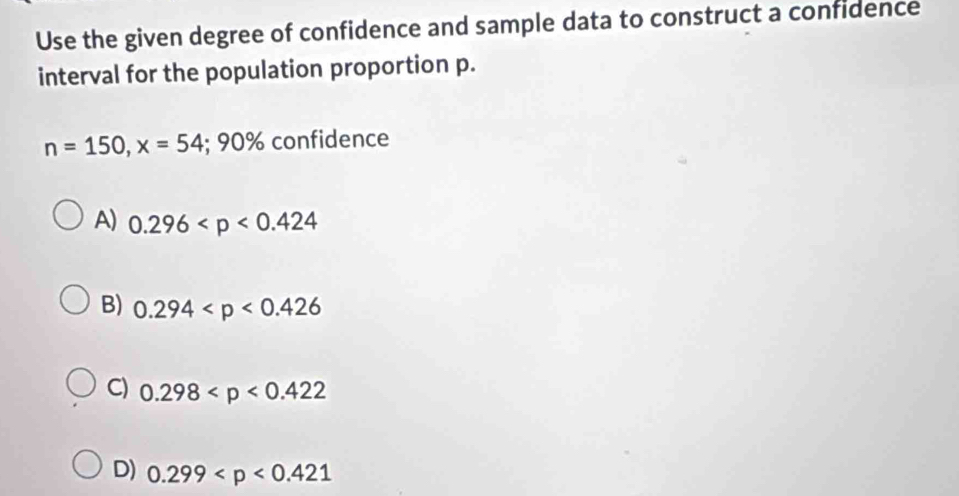 Use the given degree of confidence and sample data to construct a confidence
interval for the population proportion p.
n=150, x=54; 90% confidence
A) 0.296
B) 0.294
C) 0.298
D) 0.299