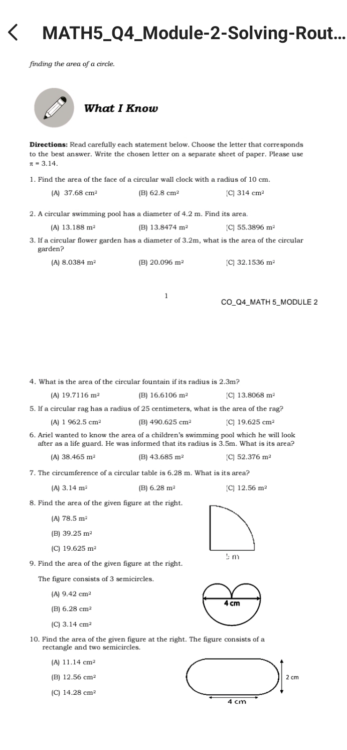 MATH5_Q4_Module-2-Solving-Rout...
finding the area of a circle.
What I Know
Directions: Read carefully each statement below. Choose the letter that corresponds
to the best answer. Write the chosen letter on a separate sheet of paper. Please use
π =3.14.
1. Find the area of the face of a circular wall clock with a radius of 10 cm.
(A) 37.68cm^2 (B) 62.8cm^2 [C] 314cm^2
2. A circular swimming pool has a diameter of 4.2 m. Find its area.
(A) 13.188m^2 (B) 13.8474 m^2 [C] 55.3896m^2
3. If a circular flower garden has a diameter of 3.2m, what is the area of the circular
garden?
(A) 8.0384m^2 20.096m^2 [C] 32.1536m^2
1
CO_Q4_MATH 5_MODULE 2
4. What is the area of the circular fountain if its radius is 2.3m?
(A) 19.7116m^2 (B) 16.6106m^2 [C] 13.8068m^2
5. If a circular rag has a radius of 25 centimeters, what is the area of the rag?
(A) 1962.5cm^2 (B) 490.625cm^2 [C] 19.625cm^2
6. Ariel wanted to know the area of a children’s swimming pool which he will look
after as a life guard. He was informed that its radius is 3.5m. What is its area?
(A) 38.465m^2 (B) 43.685m^2 [C] 52.376m^2
7. The circumference of a circular table is 6.28 m. What is its area?
(A) 3.14m^2 (B) 6.28m^2 [C] 12.56m^2
8. Find the area of the given figure at the right.
(A) 78.5m^2
(B)
(C) 19.625m^2
9. Find the area of the given figure at the right.
The figure consists of 3 semicircles.
(A) 9.42cm^2
(B) 6.28cm^2
(C) 3.14cm^2
10. Find the area of the given figure at the right. The figure consists of a
rectangle and two semicircles.
(A) 11.14cm^2
(B) 12.56cm^2 2 cm
(C) 14.28cm^2
4 cm