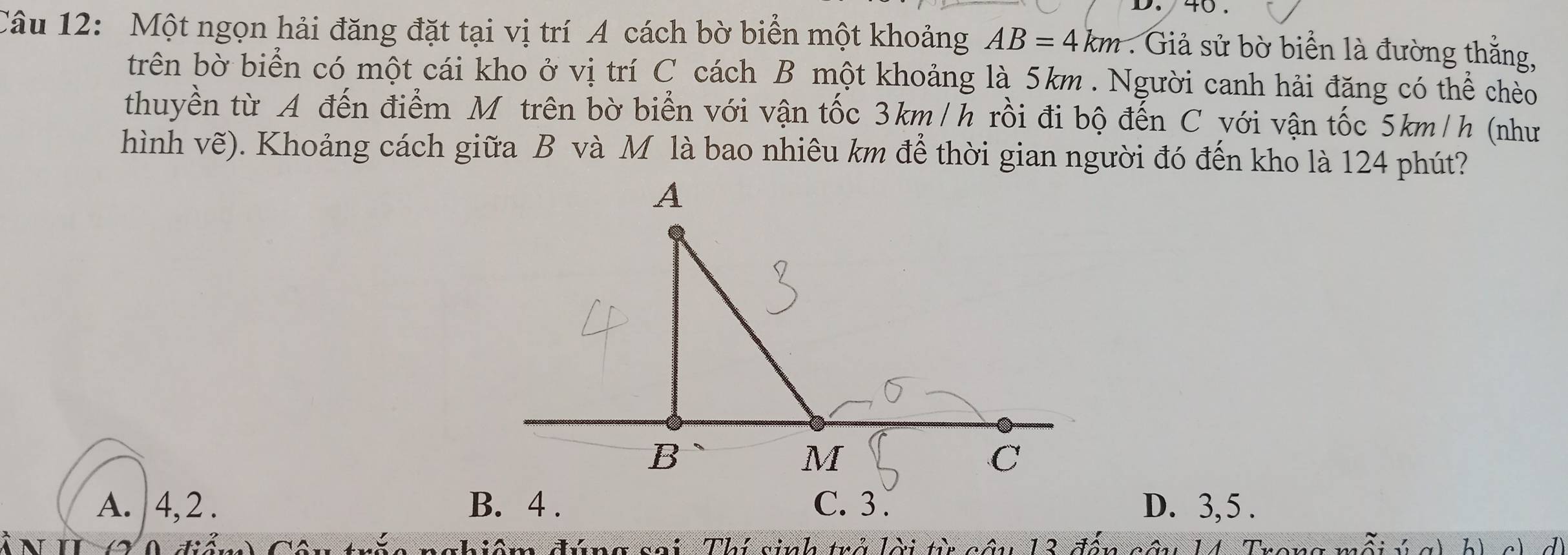 Một ngọn hải đăng đặt tại vị trí A cách bờ biển một khoảng AB=4km : Giả sử bờ biển là đường thắng,
trên bờ biển có một cái kho ở vị trí C cách B một khoảng là 5km. Người canh hải đăng có thể cheo
thuyền từ A đến điểm Mỹ trên bờ biển với vận tốc 3km/h rồi đi bộ đến C với vận tốc 5km/h (như
hình vẽ). Khoảng cách giữa B và M là bao nhiêu km để thời gian người đó đến kho là 124 phút?
A. 4, 2. D. 3, 5.
2 0 điểm) Câu trắc nghiệm đúng sai. Thí sinh trở lời từ câu 13 đến câu 14. Trong mỗi ý g) b) c) d