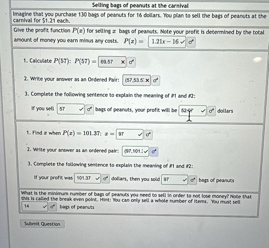 Selling bags of peanuts at the carnival 
Imagine that you purchase 130 bags of peanuts for 16 dollars. You plan to sell the bags of peanuts at the 
carnival for $1.21 each. 
Give the profit function P(x) for selling x bags of peanuts. Note your profit is determined by the total 
amount of money you earn minus any costs. P(x)= | 1.21x-16sqrt(sigma^6)
1. Calculate P(57):P(57)=|69.57* |0^4
2. Write your answer as an Ordered Pair: (57,53.5;* |sigma^4
3. Complete the following sentence to explain the meaning of #1 and #2: 
If you sell 57 0^4 bags of peanuts, your profit will be 52: a sigma^4 dollars 
1. Find x when P(x)=101.37:x=97 sigma^4
2. Write your answer as an ordered pair: (97,101. sigma^6
3. Complete the following sentence to explain the meaning of #1 and #2: 
If your profit was 101.37 sigma^4 dollars, then you sold 97 sigma^6 bags of peanuts 
What is the minimum number of bags of peanuts you need to sell in order to not lose money? Note that 
this is called the break even point. Hint: You can only sell a whole number of items. You must sell
14 sigma^4 bags of peanuts 
Submit Question