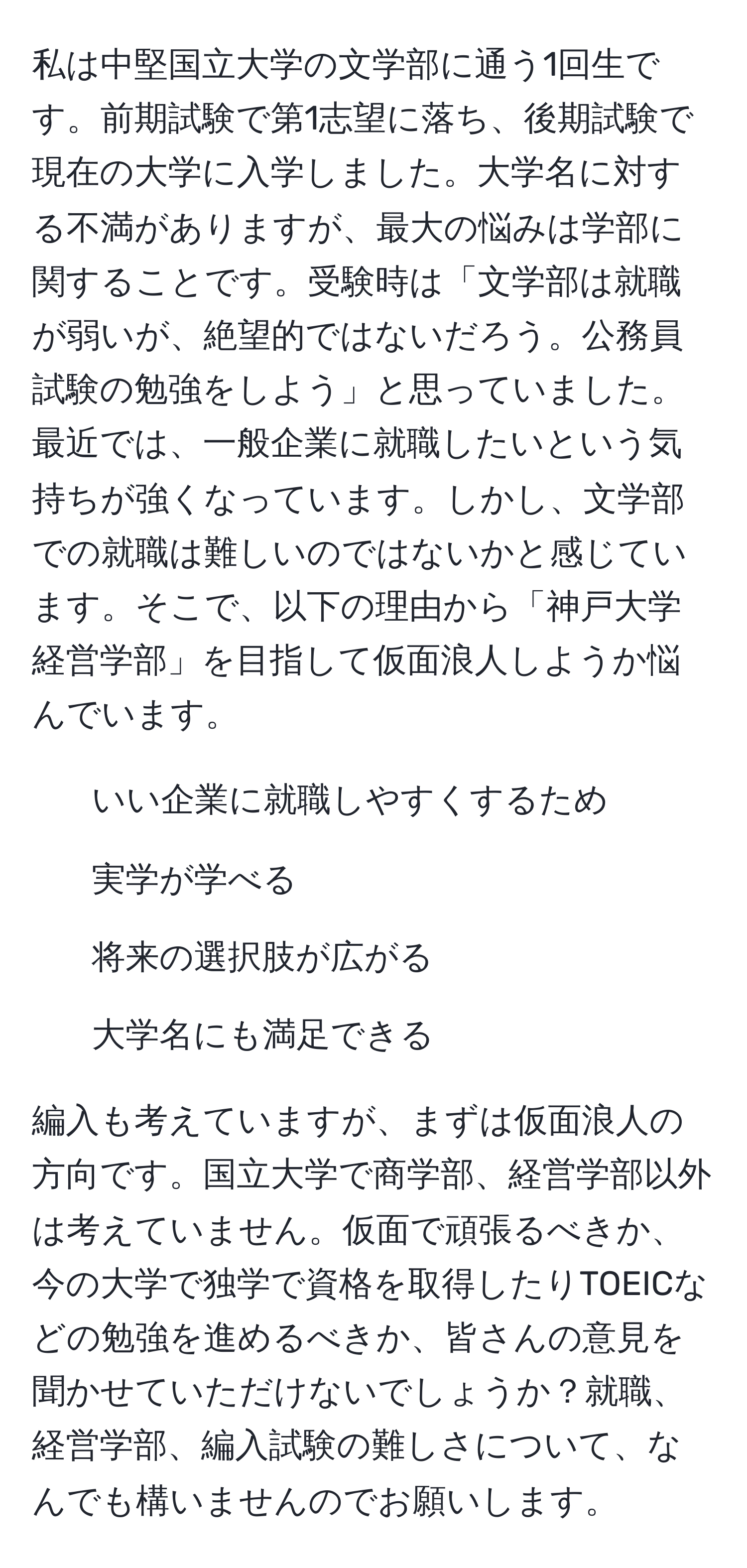 私は中堅国立大学の文学部に通う1回生です。前期試験で第1志望に落ち、後期試験で現在の大学に入学しました。大学名に対する不満がありますが、最大の悩みは学部に関することです。受験時は「文学部は就職が弱いが、絶望的ではないだろう。公務員試験の勉強をしよう」と思っていました。最近では、一般企業に就職したいという気持ちが強くなっています。しかし、文学部での就職は難しいのではないかと感じています。そこで、以下の理由から「神戸大学経営学部」を目指して仮面浪人しようか悩んでいます。

1. いい企業に就職しやすくするため
2. 実学が学べる
3. 将来の選択肢が広がる
4. 大学名にも満足できる

編入も考えていますが、まずは仮面浪人の方向です。国立大学で商学部、経営学部以外は考えていません。仮面で頑張るべきか、今の大学で独学で資格を取得したりTOEICなどの勉強を進めるべきか、皆さんの意見を聞かせていただけないでしょうか？就職、経営学部、編入試験の難しさについて、なんでも構いませんのでお願いします。