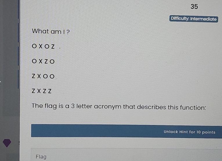 Difficulty: Intermediate
What am I ?
OXOZ
OXZO
ZXOO
ZXZZ
The flag is a 3 letter acronym that describes this function:
Unlock Hint for 10 points
Flag