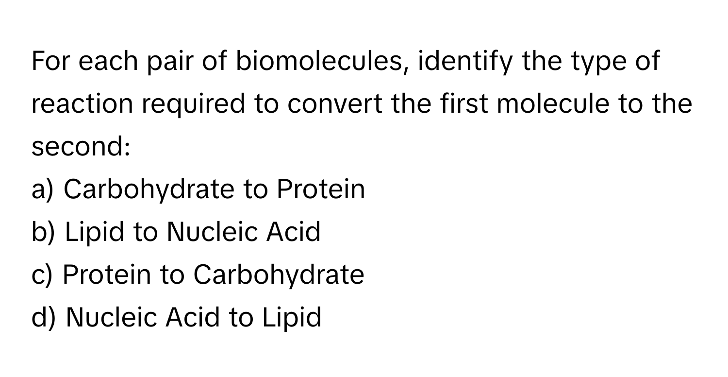 For each pair of biomolecules, identify the type of reaction required to convert the first molecule to the second:

a) Carbohydrate to Protein
b) Lipid to Nucleic Acid
c) Protein to Carbohydrate
d) Nucleic Acid to Lipid