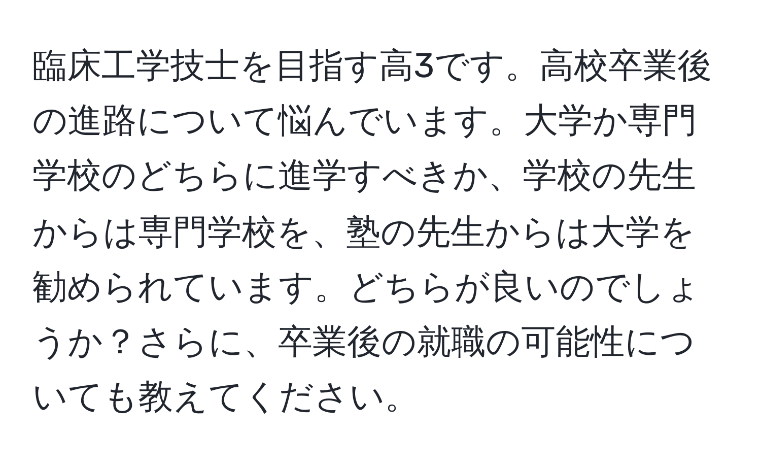 臨床工学技士を目指す高3です。高校卒業後の進路について悩んでいます。大学か専門学校のどちらに進学すべきか、学校の先生からは専門学校を、塾の先生からは大学を勧められています。どちらが良いのでしょうか？さらに、卒業後の就職の可能性についても教えてください。