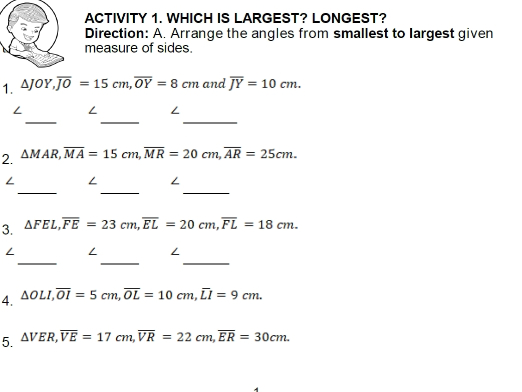 ACTIVITY 1. WHICH IS LARGEST? LONGEST? 
Direction: A. Arrange the angles from smallest to largest given 
measure of sides. 
1. △ JOY, overline JO=15cm, overline OY=8cm and overline JY=10cm. 
_ 
_ 
_ 
/ 
∠ 
2. △ MAR, overline MA=15cm, overline MR=20cm, overline AR=25cm. 
_ 
_ 
_ 
/ 
∠ 
3. △ FEL, overline FE=23cm, overline EL=20cm, overline FL=18cm. 
_ 
_ 
_ 
∠ 
∠ 
∠ 
4. △ OLI, overline OI=5cm, overline OL=10cm, overline LI=9cm. 
5. △ VER, overline VE=17cm, overline VR=22cm, overline ER=30cm.