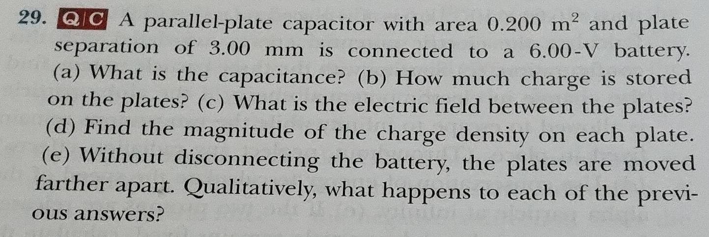 Q¤ A parallel-plate capacitor with area 0.200m^2 and plate 
separation of 3.00 mm is connected to a 6.00-V battery. 
(a) What is the capacitance? (b) How much charge is stored 
on the plates? (c) What is the electric field between the plates? 
(d) Find the magnitude of the charge density on each plate. 
(e) Without disconnecting the battery, the plates are moved 
farther apart. Qualitatively, what happens to each of the previ- 
ous answers?