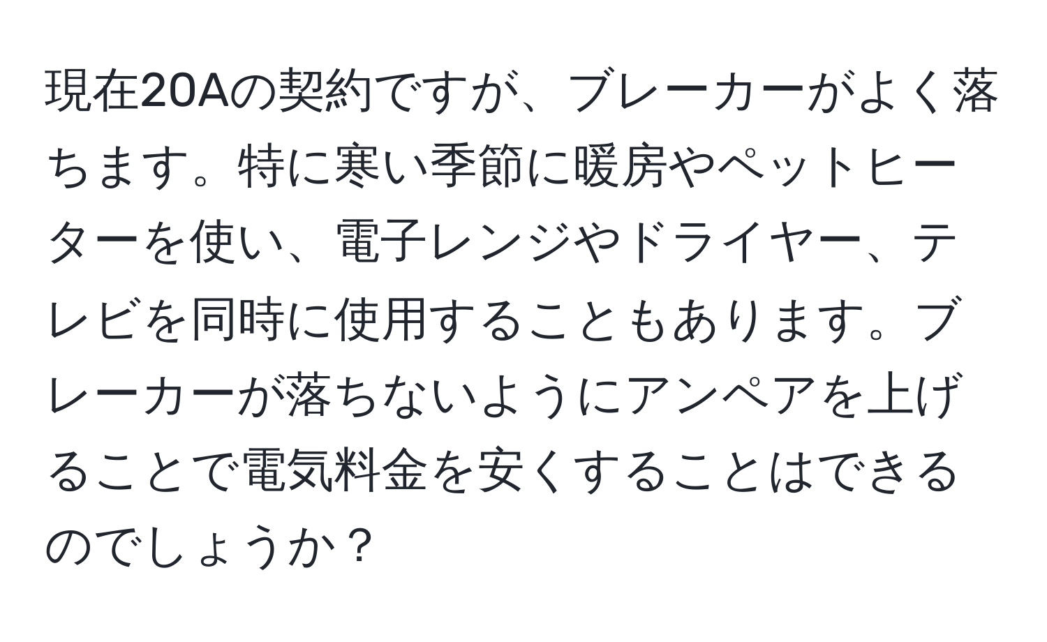 現在20Aの契約ですが、ブレーカーがよく落ちます。特に寒い季節に暖房やペットヒーターを使い、電子レンジやドライヤー、テレビを同時に使用することもあります。ブレーカーが落ちないようにアンペアを上げることで電気料金を安くすることはできるのでしょうか？