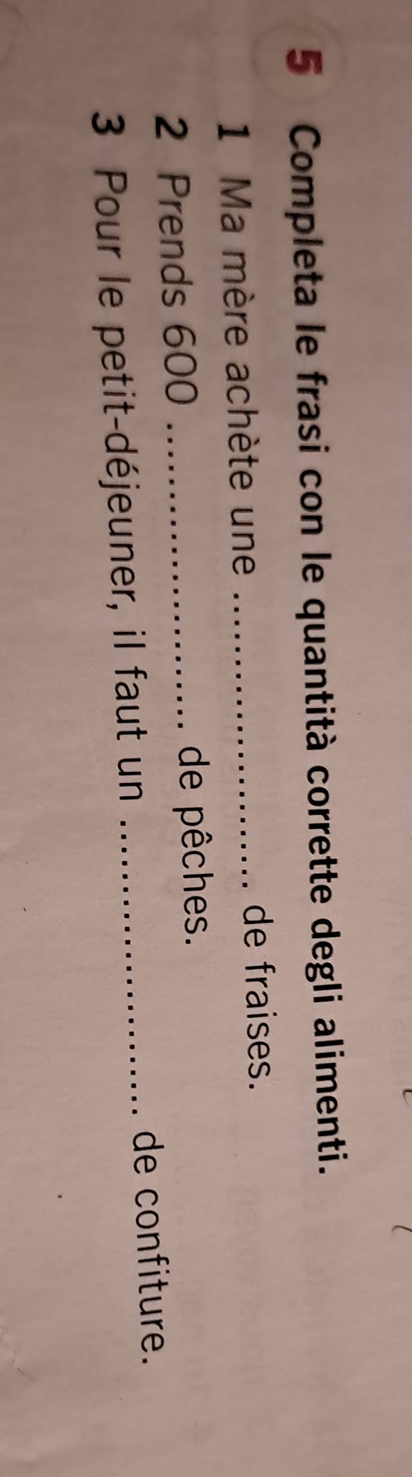 Completa le frasi con le quantità corrette degli alimenti. 
1 Ma mère achète une_ 
de fraises.
2 Prends 600 _de pêches. 
3 Pour le petit-déjeuner, il faut un_ 
de confiture.