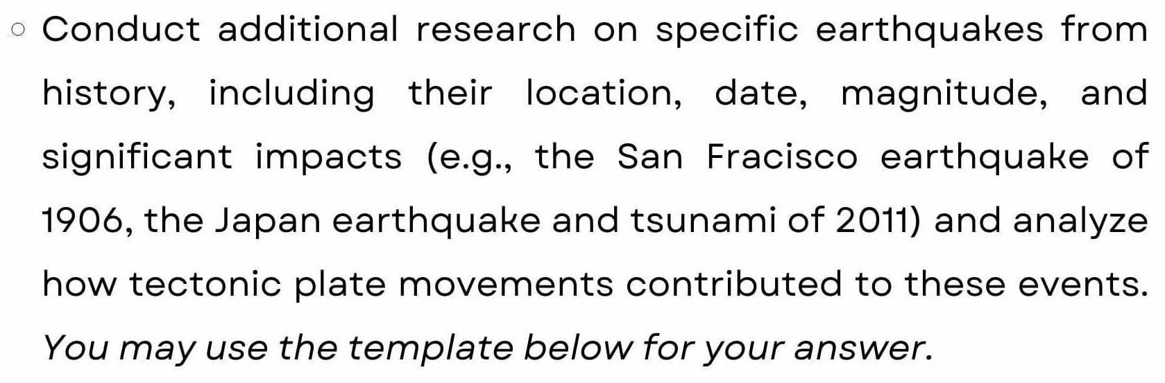 Conduct additional research on specific earthquakes from 
history, including their location, date, magnitude, and 
significant impacts (e.g., the San Fracisco earthquake of 
1906, the Japan earthquake and tsunami of 2011) and analyze 
how tectonic plate movements contributed to these events. 
You may use the template below for your answer.