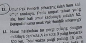 Umur Pak Hendrik sekarang ialah lima kali 
umur anaknya. Pada empat tahun yang 
lalu, hasil kali umur keduanya adalah 52. 
Berapakah umur anak Pak Hendrik sekarang? 
14. Nurul melakukan tur pergi pulang dengan 
mobilnya dari kota A ke kota B yang berjarak
800 km. Total waktu pergi pulang 18 jam.