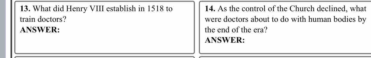 What did Henry VIII establish in 1518 to 14. As the control of the Church declined, what 
train doctors? were doctors about to do with human bodies by 
ANSWER: the end of the era? 
ANSWER: