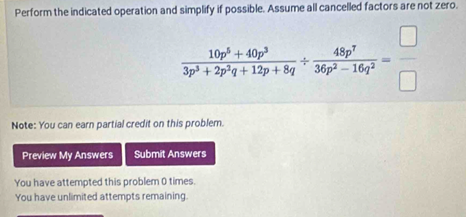 Perform the indicated operation and simplify if possible. Assume all cancelled factors are not zero.
 (10p^5+40p^3)/3p^3+2p^3q+12p+8q /  48p^7/36p^2-16q^2 = □ /□  
Note: You can earn partial credit on this problem. 
Preview My Answers Submit Answers 
You have attempted this problem 0 times. 
You have unlimited attempts remaining.