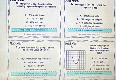 olven f(x)=-3x-6 , which of the 6 O iven j(k)= 4/3 k^2-7k+1, find the
following represents a point on the line? value of J(-12).
A. f(4)=-12; three A. 277; fennís balls
B. f(-2)=7,six B. -42; magazine origami
C. f(0)=-3,two C. 471; balled up newspaper
D. f(7)=-27,seven D. -170; beach ballis
Drog & drop over correct answer Drag & drop over correct answer
O Lauren Fulton Math, 2020 O Lauren Fulton Math, 2020
Mad Math Mad Math Given the graph of
TUse the functions f(x) and )(k) above B what is the value of below,
f(x)=x^2-2
to find the value of f(j(3))
f(t).
A. 18, construction paper chainsA -2, sprinkles
B. -15, toilet paperB 3; glitter
C. 42; colored yarn C. -1; shredded billa
D. -47; extension cords D 1, puzzie pieces
Drog & drob over correst ans=er Drdg & drop over correct gnawer
C Lascen Iuton Mith, 2010