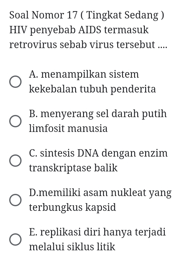 Soal Nomor 17 ( Tingkat Sedang )
HIV penyebab AIDS termasuk
retrovirus sebab virus tersebut ....
A. menampilkan sistem
kekebalan tubuh penderita
B. menyerang sel darah putih
limfosit manusia
C. sintesis DNA dengan enzim
transkriptase balik
D.memiliki asam nukleat yang
terbungkus kapsid
E. replikasi diri hanya terjadi
melalui siklus litik