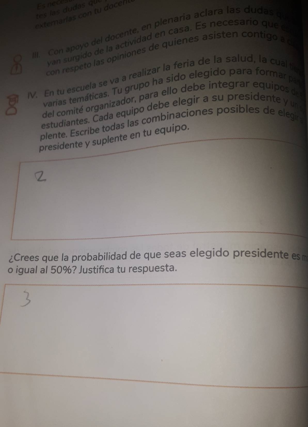 Es neces 
tes las dudas qu 
externarias con tu docer 
III. Con apoyo del docente, en plenaria aclara las dudas que 
yan surgido de la actividad en casa. Es necesario que eso 
a 
con respeto las opiniones de quienes asisten contigo a d 
IV. En tu escuela se va a realizar la feria de la salud, la cual te 
varias temáticas. Tu grupo ha sido elegido para formar par 
del comité organizador, para ello debe integrar equipos de 
estudiantes. Cada equipo debe elegir a su presidente y un 
plente. Escribe todas las combinaciones posibles de elegir 
presidente y suplente en tu equipo. 
¿Crees que la probabilidad de que seas elegido presidente es m 
o igual al 50%? Justifica tu respuesta.