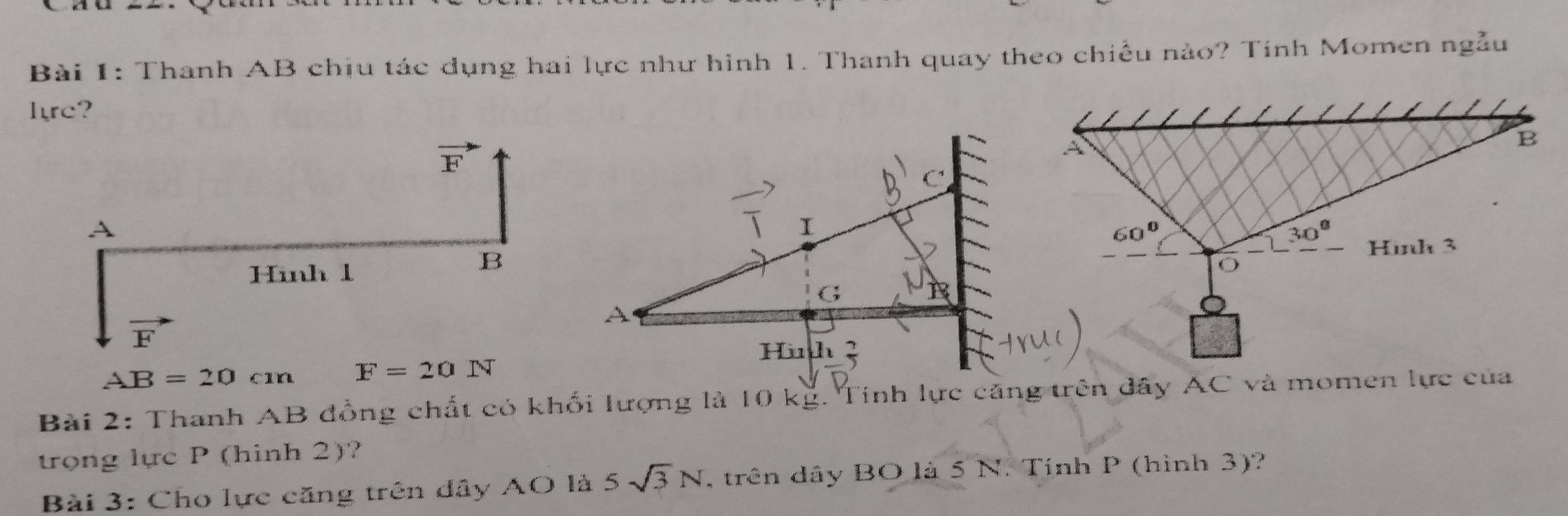 Thanh AB chịu tác dụng hai lực như hình 1. Thanh quay theo chiều nào? Tính Momen ngẫu
Ire?
AB=20cm F=20N
Bài 2: Thanh AB đồng chất có khối lượng là 10 kg. Tinh lực căng trên dây AC và momen lực của
trong lực P (hinh 2)?
Bài 3: Cho lực căng trên dây AO là 5sqrt(3)N , trên dây BO là 5 N. Tính P (hình 3)?