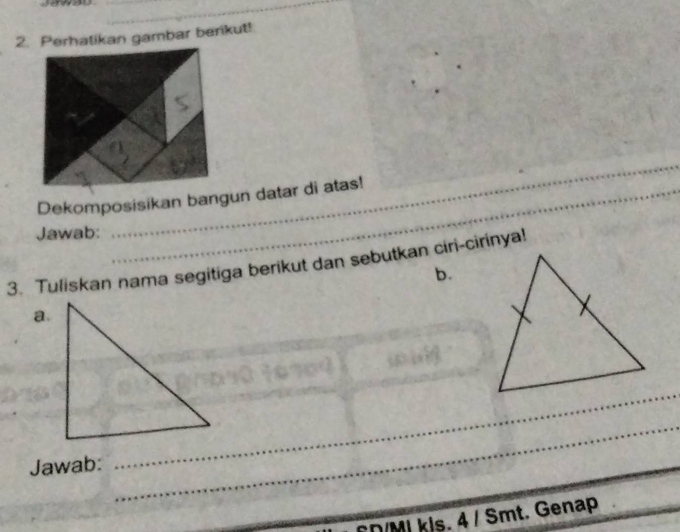 Perhatikan gambar berikut! 
Dekomposisikan bangun datar di atas! 
Jawab: 
_ 
3. Tuliskan nama segitiga berikut dan sebutkan ciri-cirinya! 
b. 
a. 
_ 
Jawab: 
_ 
_ 
CD/MI kis. 4 / Smt. Genap