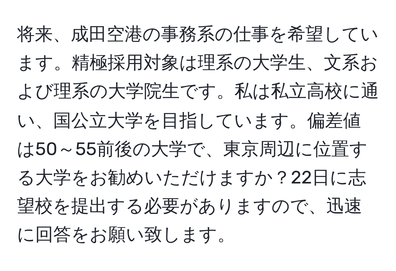 将来、成田空港の事務系の仕事を希望しています。精極採用対象は理系の大学生、文系および理系の大学院生です。私は私立高校に通い、国公立大学を目指しています。偏差値は50～55前後の大学で、東京周辺に位置する大学をお勧めいただけますか？22日に志望校を提出する必要がありますので、迅速に回答をお願い致します。