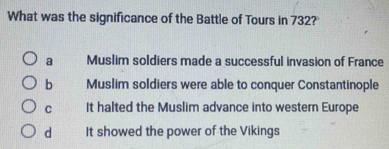 What was the significance of the Battle of Tours in 732?
a Muslim soldiers made a successful invasion of France
b Muslim soldiers were able to conquer Constantinople
C It halted the Muslim advance into western Europe
d It showed the power of the Vikings