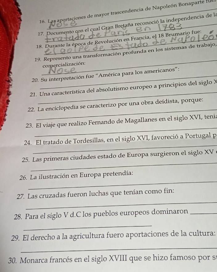 Las aportaciones de mayor trascendencia de Napoleón Bonaparte fue 
17. Documento con el cual Gran Bretaña reconoció la independencia de la 
18. Durante la época de Revolución en Francia, el 18 Brumario fue: 
_ 
19. Represento una transformación profunda en los sistemas de trabajo, 
comercialización: 
20. Su interpretación fue “América para los americanos”: 
_ 
21. Una característica del absolutismo europeo a principios del siglo X
_ 
22. La enciclopedia se caracterizo por una obra deídista, porque: 
_ 
23. El viaje que realizo Fernando de Magallanes en el siglo XVI, tenia 
_ 
24. El tratado de Tordesillas, en el siglo XVI, favoreció a Portugal p 
_ 
25. Las primeras ciudades estado de Europa surgieron el siglo XV 
_ 
26. La ilustración en Europa pretendía: 
_ 
27. Las cruzadas fueron luchas que tenían como fin: 
28. Para el siglo V d.C los pueblos europeos dominaron_ 
_ 
29. El derecho a la agricultura fuero aportaciones de la cultura: 
_ 
30. Monarca francés en el siglo XVIII que se hizo famoso por s