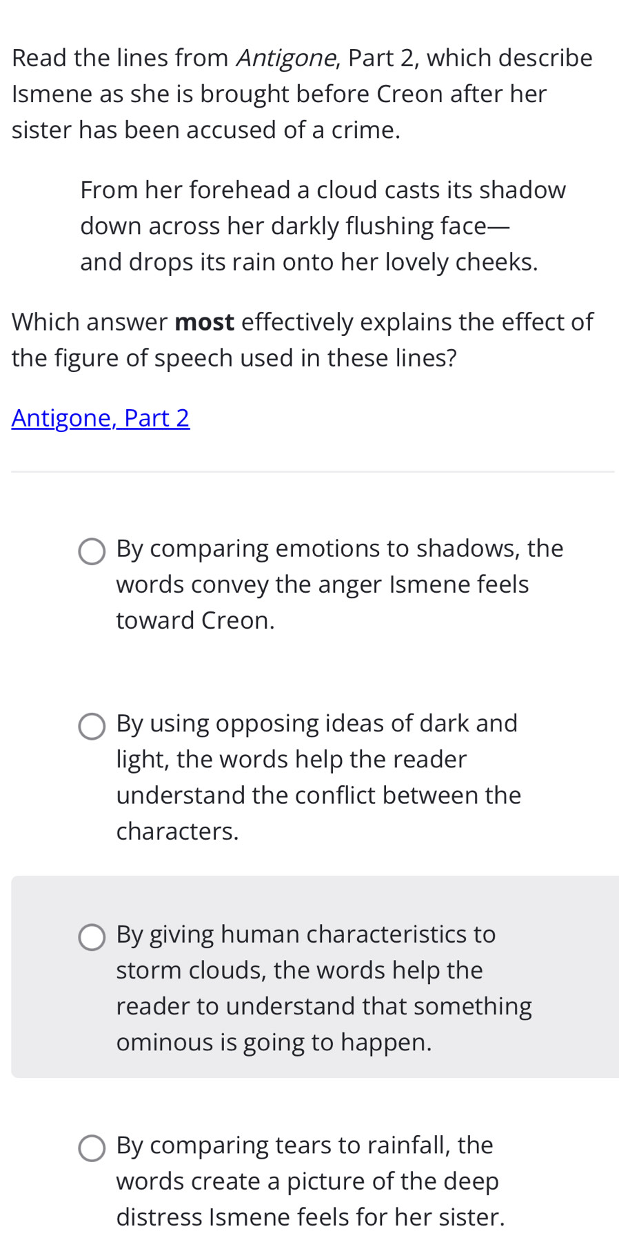 Read the lines from Antigone, Part 2, which describe
Ismene as she is brought before Creon after her
sister has been accused of a crime.
From her forehead a cloud casts its shadow
down across her darkly flushing face—
and drops its rain onto her lovely cheeks.
Which answer most effectively explains the effect of
the figure of speech used in these lines?
Antigone, Part 2
By comparing emotions to shadows, the
words convey the anger Ismene feels
toward Creon.
By using opposing ideas of dark and
light, the words help the reader
understand the conflict between the
characters.
By giving human characteristics to
storm clouds, the words help the
reader to understand that something
ominous is going to happen.
By comparing tears to rainfall, the
words create a picture of the deep
distress Ismene feels for her sister.