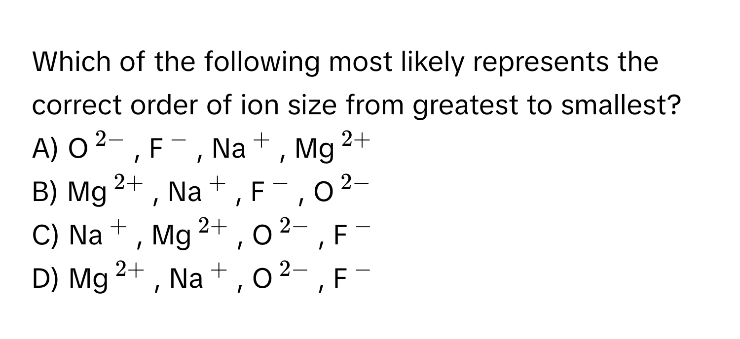 Which of the following most likely represents the correct order of ion size from greatest to smallest?

A) O$^2-$, F$^-$, Na$^+$, Mg$^2+$ 
B) Mg$^2+$, Na$^+$, F$^-$, O$^2-$
C) Na$^+$, Mg$^2+$, O$^2-$, F$^-$
D) Mg$^2+$, Na$^+$, O$^2-$, F$^-$