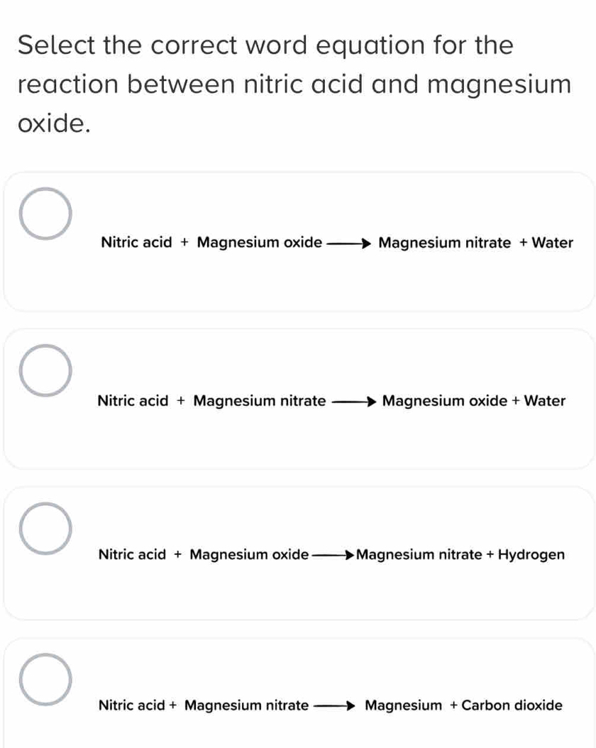 Select the correct word equation for the
reaction between nitric acid and magnesium
oxide.
Nitric acid + Magnesium oxide Magnesium nitrate + Water
Nitric acid + Magnesium nitrate Magnesium oxide + Water
Nitric acid + Magnesium oxide +Magnesium nitrate + Hydrogen
Nitric acid + Magnesium nitrate Magnesium + Carbon dioxide