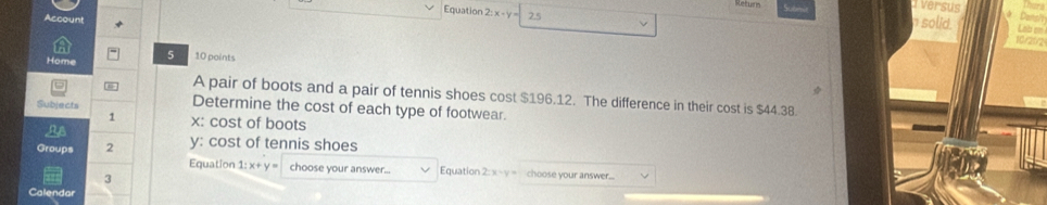 versus 
Equation 2:x-y
cun 2.5 
Datel 
n solid. Lob en 
Home 5 10 points 
A pair of boots and a pair of tennis shoes cost $196.12. The difference in their cost is $44.38. 
Subjects 
Determine the cost of each type of footwear. 
1 x : cost of boots 
n
y : cost of tennis shoes 
Groups 2 Equation 1: x+ y choose your answer... Equation choose your answer.... 
2: 1 
3 
Calendar