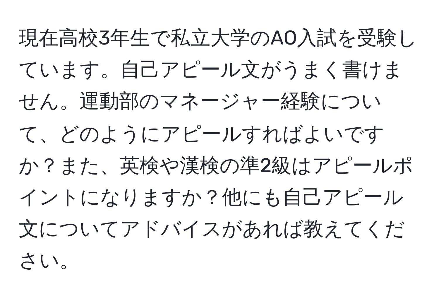 現在高校3年生で私立大学のAO入試を受験しています。自己アピール文がうまく書けません。運動部のマネージャー経験について、どのようにアピールすればよいですか？また、英検や漢検の準2級はアピールポイントになりますか？他にも自己アピール文についてアドバイスがあれば教えてください。