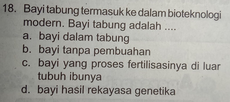 Bayi tabung termasuk ke dalam bioteknologi
modern. Bayi tabung adalah ....
a. bayi dalam tabung
b. bayi tanpa pembuahan
c. bayi yang proses fertilisasinya di luar
tubuh ibunya
d. bayi hasil rekayasa genetika