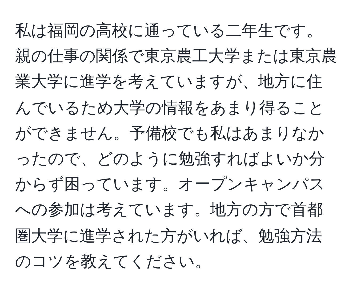 私は福岡の高校に通っている二年生です。親の仕事の関係で東京農工大学または東京農業大学に進学を考えていますが、地方に住んでいるため大学の情報をあまり得ることができません。予備校でも私はあまりなかったので、どのように勉強すればよいか分からず困っています。オープンキャンパスへの参加は考えています。地方の方で首都圏大学に進学された方がいれば、勉強方法のコツを教えてください。